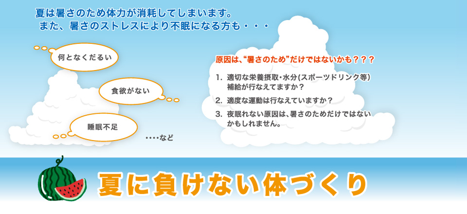 夏は暑さのため体力が消耗してしまいます。 また、暑さのストレスにより不眠になる方も・適切な栄養摂取・水分スポーツドリンク等補給が行なえてますか？適度な運動は行なえていますか？夜眠れない原因は、暑さのためだけではないかもしれません。