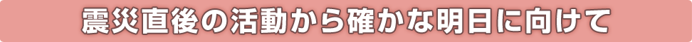 震災直後の活動から確かな明日に向けて