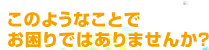 このようなことでお困りではありませんか？