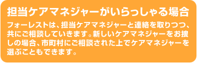 担当ケアマネジャーがいらっしゃる場合フォーレストは、担当ケアマネジャーと連絡を取りつつ、共にご相談していきます。新しいケアマネジャーをお捜しの場合、市町村にご相談された上でケアマネジャーを選ぶこともできます。