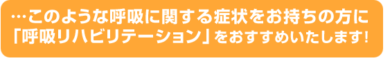 …このような呼吸に関する症状をお持ちの方に「呼吸リハビリテーション」をおすすめいたします！