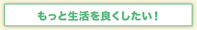 もっと生活を良くしたい！