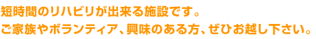 短時間のリハビリが出来る施設です。ご家族やボランティア、興味のある方、ぜひお越し下さい。