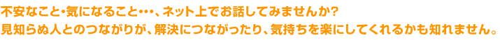 不安なこと・気になること、ネット上でお話しませんか？見知らぬ人とのつながりが、解決につながったり、気持ちを楽にしてくれるかもしれません。