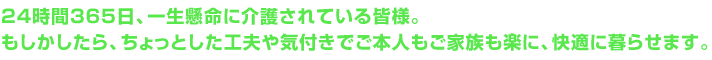 24時間365日、一生懸命に介護されている皆様。もしかしたら、ちょっとした工夫や気付きでご本人もご家族も楽に、快適に暮らせます。