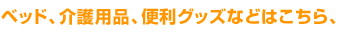 ベッド、介護用品、便利グッズなどはこちら、