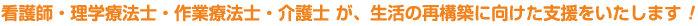 看護師・理学療法士・作業療法士・介護士 が、生活の再構築に向けた支援をいたします！